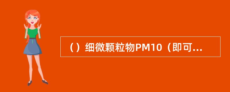 （）细微颗粒物PM10（即可吸入颗粒物直径小于等于10微米）对人体健康危害最大，