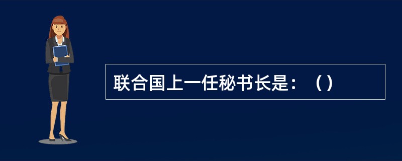 联合国上一任秘书长是：（）