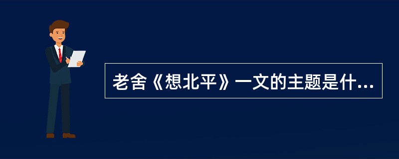 老舍《想北平》一文的主题是什么？文中大量运用对比烘托手法的作用是什么？