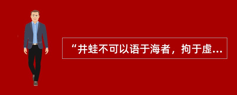 “井蛙不可以语于海者，拘于虚也；夏虫不可以语于道者，笃于时也；曲士不可以语于道者