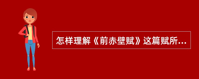 怎样理解《前赤壁赋》这篇赋所具有的主客对话、抑客伸主（贬抑客人的主张、伸张主人的