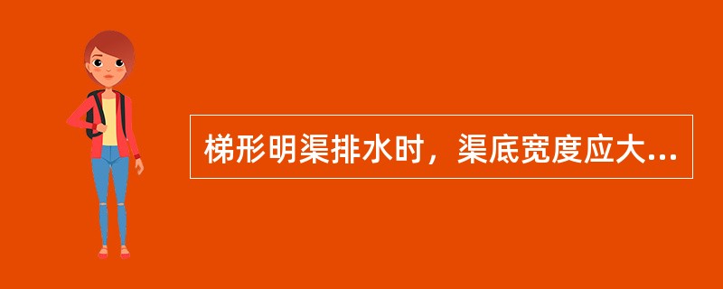 梯形明渠排水时，渠底宽度应大于（）。