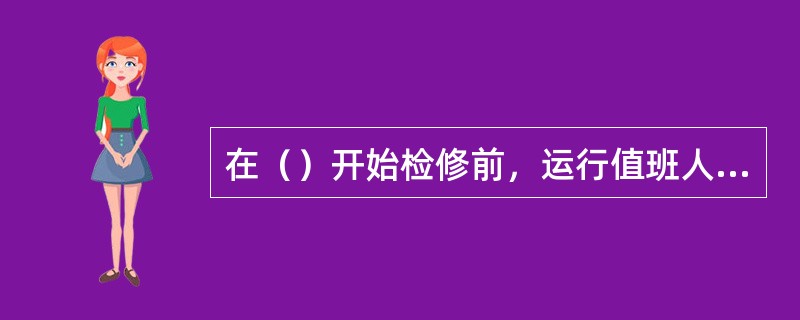 在（）开始检修前，运行值班人员必须作好一切必要的切换工作，保证检修的一段管道可靠