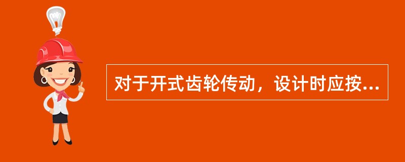 对于开式齿轮传动，设计时应按照（）设计，而适当增大齿轮的（）来补偿磨损对强度的削