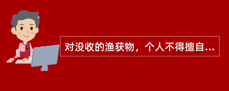 对没收的渔获物，个人不得擅自处理，由渔政监督管理机构指定的部门收购。被暂扣物件者