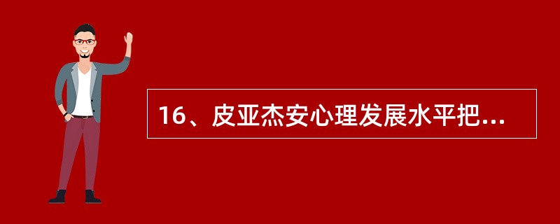 16、皮亚杰安心理发展水平把儿童心理划分为具有质的差异的四个阶段，即感觉运动阶段