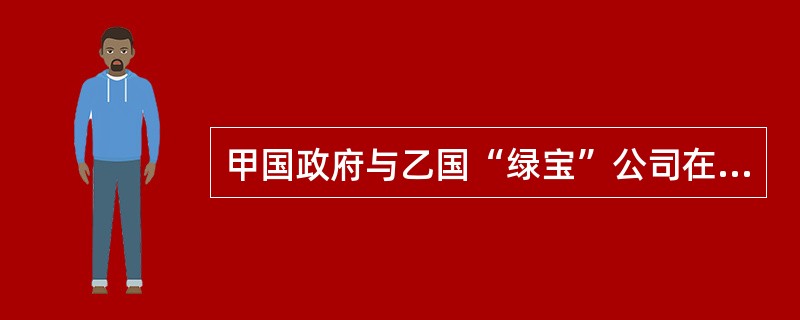 甲国政府与乙国“绿宝”公司在乙国订立了一项环保开发合同，合同履行过程中出现纠纷。