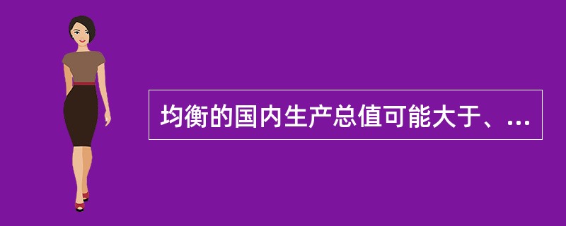 均衡的国内生产总值可能大于、小于或等于充分就业的国内生产总值。