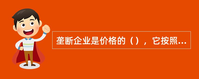 垄断企业是价格的（），它按照自己规定的价格出售产品，而不像完全竞争企业那样是价格