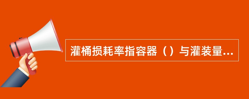 灌桶损耗率指容器（）与灌装量之差同容器（）百分比。