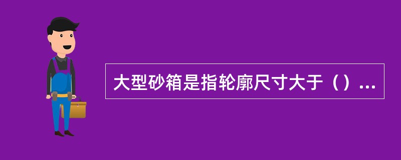 大型砂箱是指轮廓尺寸大于（）mm的砂箱。