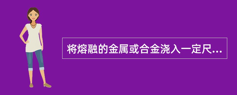 将熔融的金属或合金浇入一定尺寸或形状的铸模中，以制得一定形状和尺寸的铸件的生产过