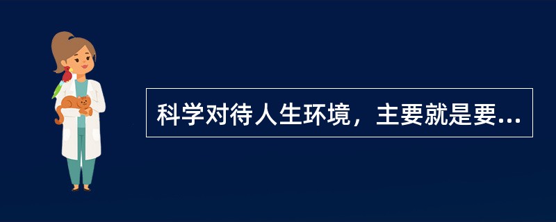 科学对待人生环境，主要就是要促进个人他人的和谐、个人与社会的和谐、人与自然的和谐