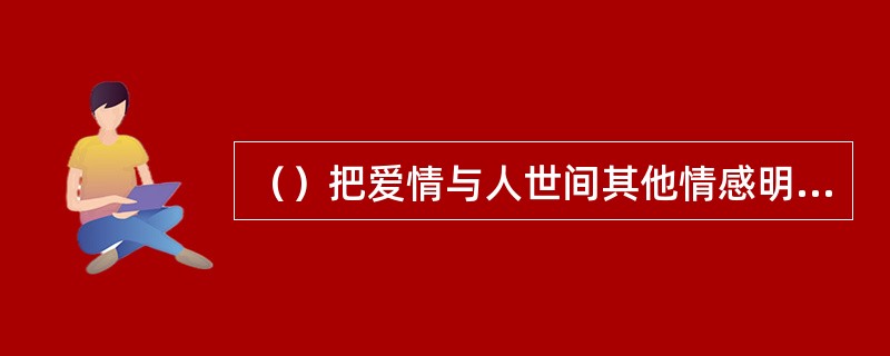 （）把爱情与人世间其他情感明显地区别开来，使爱情成为特殊的“情爱”。