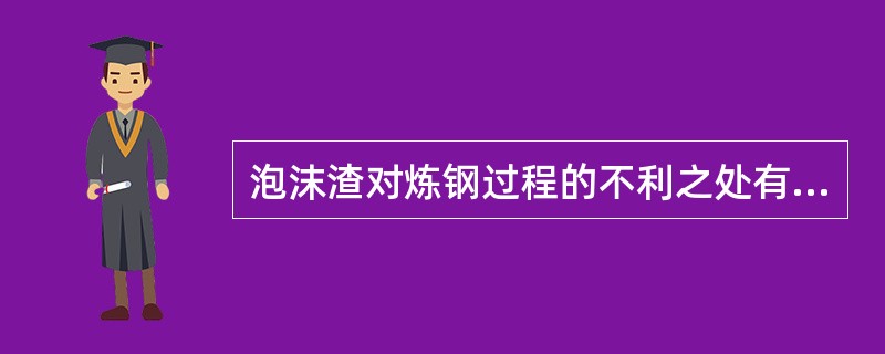 泡沫渣对炼钢过程的不利之处有（）、（）。