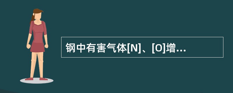 钢中有害气体[N]、[O]增加时，钢液粘度会（），钢液中增加（）含量，钢液粘度会