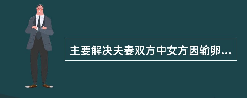 主要解决夫妻双方中女方因输卵管阻塞而产生的不孕难题，还可以解决妇女宫颈不利于精子通过以及其他不明原因的不育症，也可以解决妇女无卵或卵功能异常（）