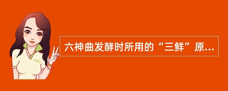 六神曲发酵时所用的“三鲜”原料包括：