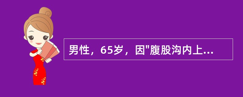 男性，65岁，因"腹股沟内上方圆形包块半年"入科。查体：腹部平坦，对称，腹部无压痛及反跳痛，无肌紧张，肝脾肋下未及肿大，墨菲征阴性。腹部叩诊鼓音，移动性浊音阴性，肠鸣音活跃，2次/