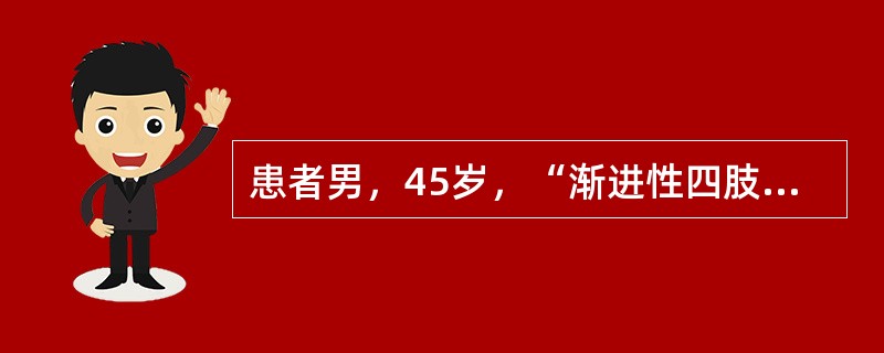 患者男，45岁，“渐进性四肢无力8个月”来诊。8个月前出现右手无力，逐渐出现右上肢肌肉萎缩，并发展至左上肢，近6个月来出现双下肢无力。偶有饮水呛咳，自觉躯体肌肉抽动，无肢体麻木和疼痛。神经系统查体：意