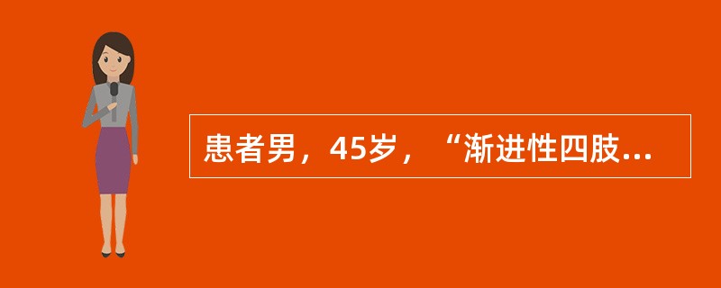 患者男，45岁，“渐进性四肢无力8个月”来诊。8个月前出现右手无力，逐渐出现右上肢肌肉萎缩，并发展至左上肢，近6个月来出现双下肢无力。偶有饮水呛咳，自觉躯体肌肉抽动，无肢体麻木和疼痛。神经系统查体：意