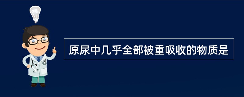 原尿中几乎全部被重吸收的物质是