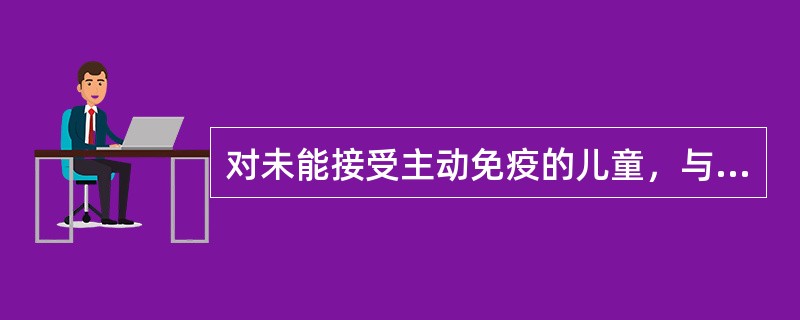 对未能接受主动免疫的儿童，与传染病患者接触后，可注射丙种免疫球蛋白进行被动免疫，目前主要用于