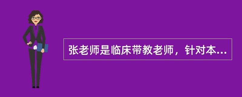 张老师是临床带教老师，针对本科实习学生，她遵循护理教学原则认真做好带教工作。张老师按照护理学院的教学大纲，从学生的知识、技能、态度等方面进行了目标设定；精心准备授课教案，使用多种现代教学媒体，结合临床