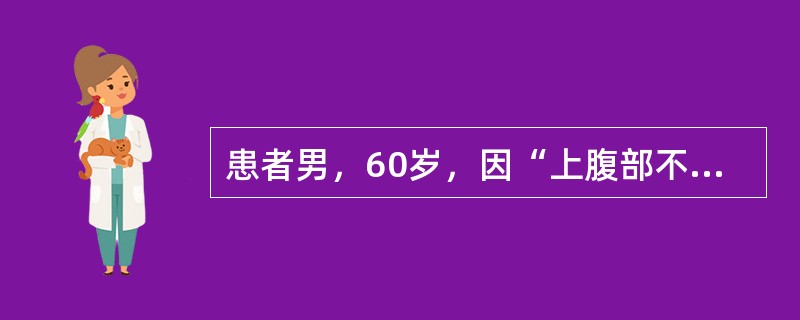 患者男，60岁，因“上腹部不适伴纳差、乏力1个月”来诊。患者1个月前无明显诱因出现上腹部不适，嗳气，烧灼感，疼痛不显，无反酸，纳差，乏力。患者症状间断加重，近1个月体重下降约5kg。刻下：上腹部闷堵不