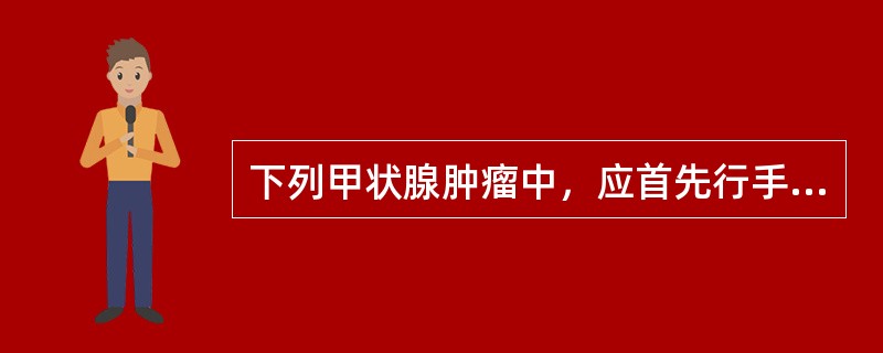 下列甲状腺肿瘤中，应首先行手术治疗的是