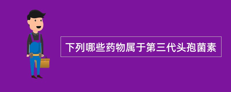 下列哪些药物属于第三代头孢菌素