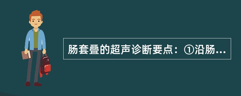 肠套叠的超声诊断要点：①沿肠管长轴扫查可见多重平行肠管，管壁略厚于正常②沿肠管短轴扫查可见多环同心圆样结构③沿肠管长轴扫查可见双筒猎枪征④沿肠管短轴扫查可见靶环征