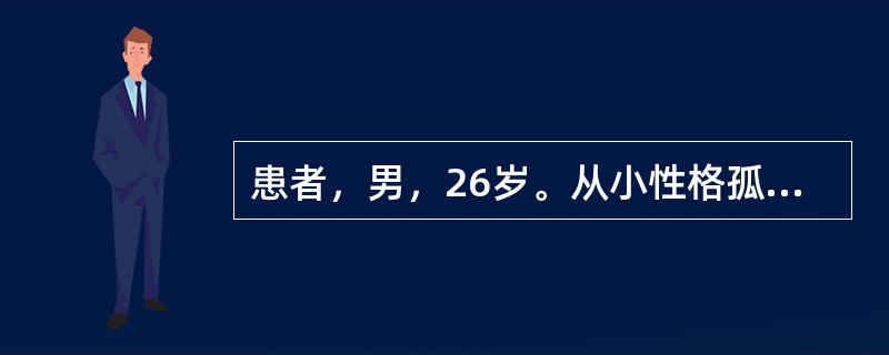 患者，男，26岁。从小性格孤僻内向，沉默寡言，对人态度冷淡，怕见生人，不主动与人打招呼，也不愿意介入别人的事，对家人也缺乏情感，总是偏爱单独行动，回避社交，离群独处，没有亲密朋友，不信任他人。近半年，