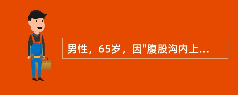 男性，65岁，因"腹股沟内上方圆形包块半年"入科。查体：腹部平坦，对称，腹部无压痛及反跳痛，无肌紧张，肝脾肋下未及肿大，墨菲征阴性。腹部叩诊鼓音，移动性浊音阴性，肠鸣音活跃，2次/