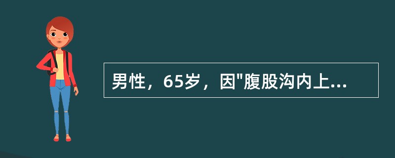 男性，65岁，因"腹股沟内上方圆形包块半年"入科。查体：腹部平坦，对称，腹部无压痛及反跳痛，无肌紧张，肝脾肋下未及肿大，墨菲征阴性。腹部叩诊鼓音，移动性浊音阴性，肠鸣音活跃，2次/