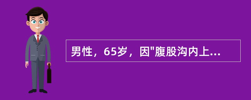 男性，65岁，因"腹股沟内上方圆形包块半年"入科。查体：腹部平坦，对称，腹部无压痛及反跳痛，无肌紧张，肝脾肋下未及肿大，墨菲征阴性。腹部叩诊鼓音，移动性浊音阴性，肠鸣音活跃，2次/