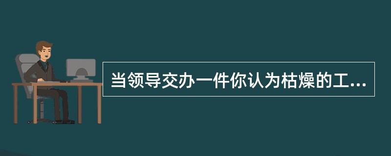 当领导交办一件你认为枯燥的工作时。你( )。