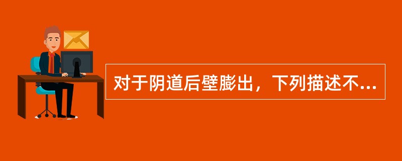 对于阴道后壁膨出，下列描述不恰当的是A、阴道后壁脱垂多伴有会阴撕裂B、可疑阴道后