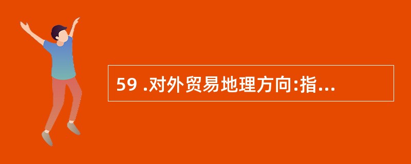 59 .对外贸易地理方向:指一个国家或地区进口商品的来源和出口商品的去向,从而反