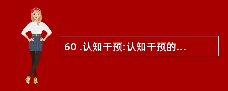 60 .认知干预:认知干预的原则认为,一个人的心理活动和心理状态决定于其内在的认