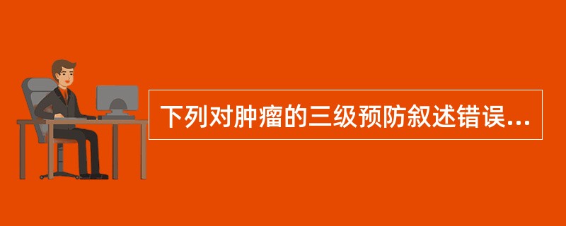 下列对肿瘤的三级预防叙述错误的是A、对于女性宫颈癌的筛查属于肿瘤的二级预防B、抗