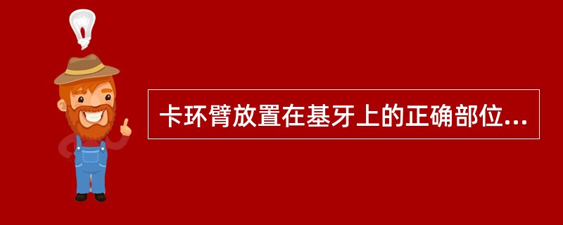 卡环臂放置在基牙上的正确部位是A、膏环臂尖放置在基牙的非倒凹区，卡环体放置在基牙