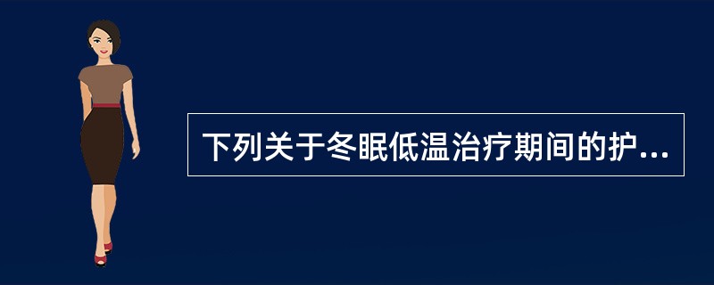 下列关于冬眠低温治疗期间的护理叙述错误的是A、冬眠期间不宜翻身或移动体位B、通常