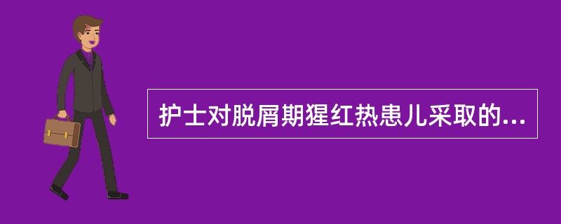 护士对脱屑期猩红热患儿采取的皮肤护理措施，错误的是A、观察皮疹消退及脱皮情况B、