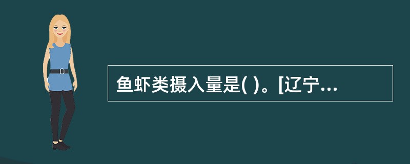 鱼虾类摄入量是( )。[辽宁省2007年11月四级真题]