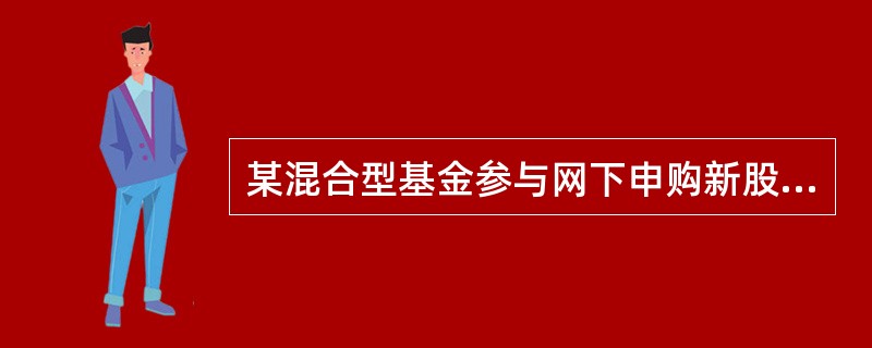 某混合型基金参与网下申购新股公开增发,由于公司在申购过程中未去审慎了解和预估实际