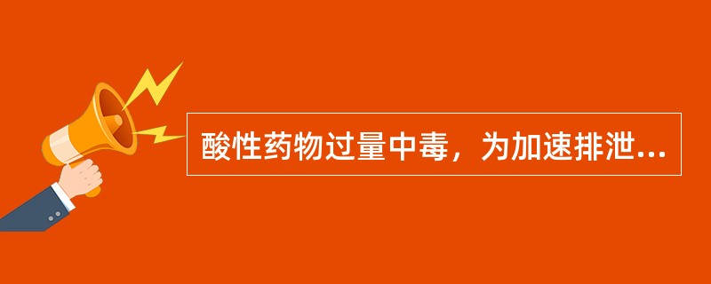 酸性药物过量中毒，为加速排泄，宜选用的方法是A、碱化尿液，增加肾小球滤过B、碱化