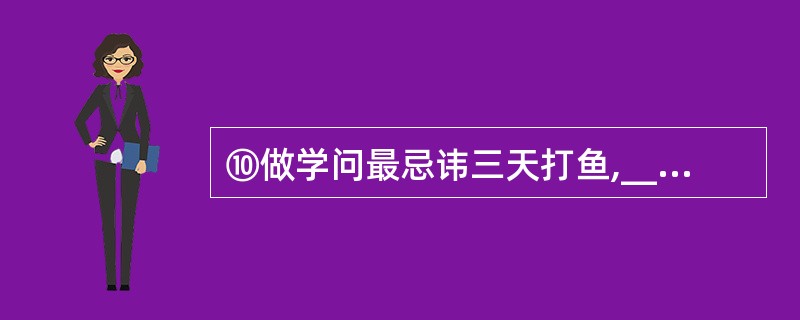 ⑩做学问最忌讳三天打鱼,__________。