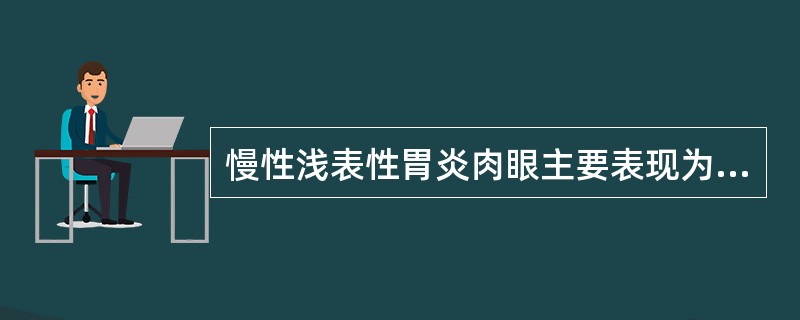 慢性浅表性胃炎肉眼主要表现为A、胃黏膜变薄B、胃黏膜皱襞变浅甚至消失C、胃黏膜下