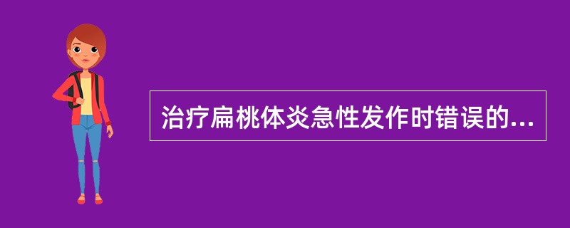 治疗扁桃体炎急性发作时错误的是A、适当隔离B、应用抗生素控制感染C、复方硼砂溶液